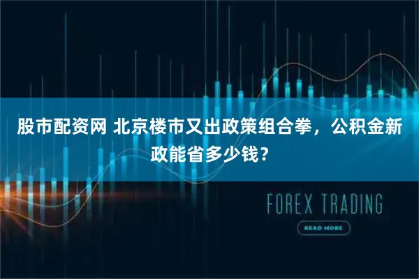 股市配资网 北京楼市又出政策组合拳，公积金新政能省多少钱？