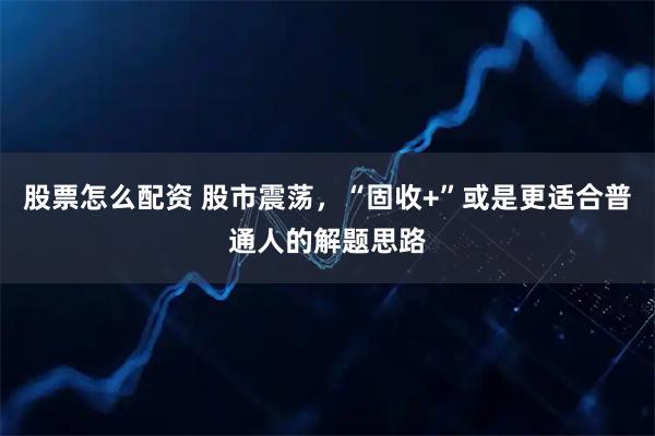 股票怎么配资 股市震荡，“固收+”或是更适合普通人的解题思路