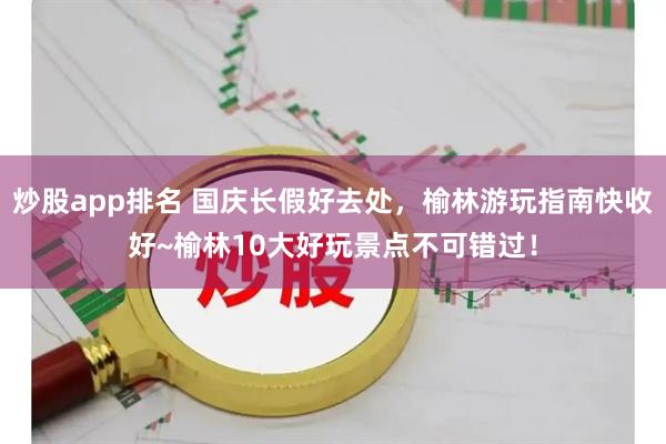 炒股app排名 国庆长假好去处，榆林游玩指南快收好~榆林10大好玩景点不可错过！