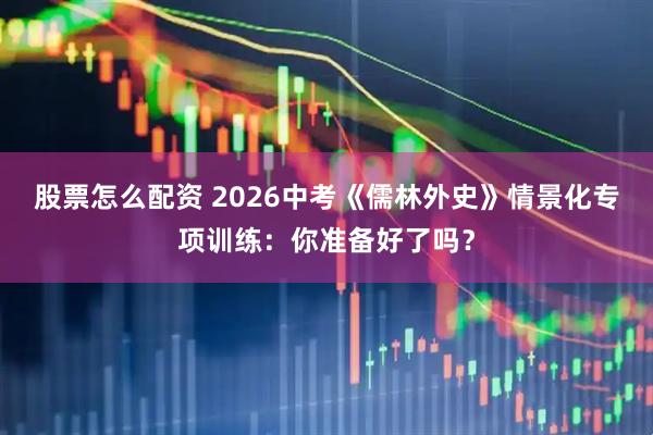 股票怎么配资 2026中考《儒林外史》情景化专项训练：你准备好了吗？