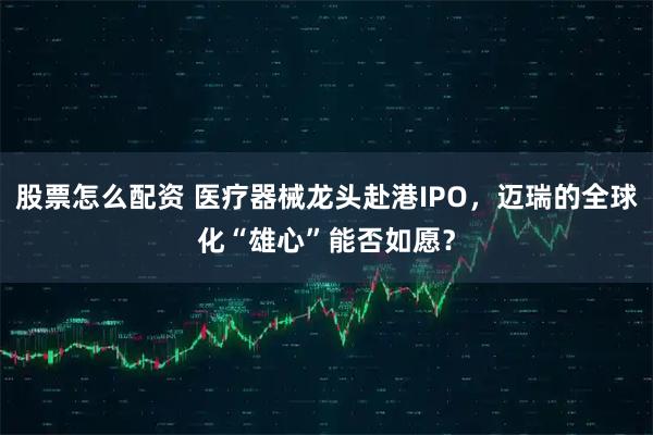 股票怎么配资 医疗器械龙头赴港IPO，迈瑞的全球化“雄心”能否如愿？
