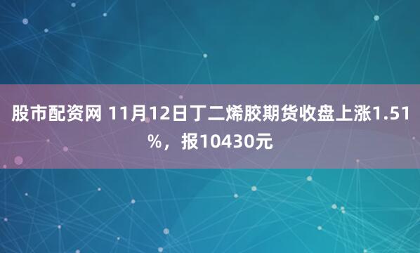股市配资网 11月12日丁二烯胶期货收盘上涨1.51%，报10430元