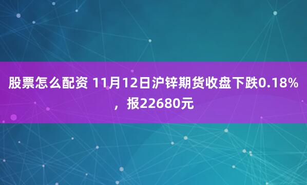 股票怎么配资 11月12日沪锌期货收盘下跌0.18%，报22680元