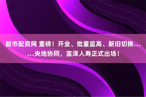 股市配资网 重磅！开业、批董监高、新旧切换……央地协同，富泽人寿正式出场！