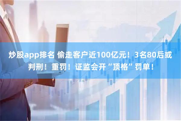 炒股app排名 偷走客户近100亿元！3名80后或判刑！重罚！证监会开“顶格”罚单！