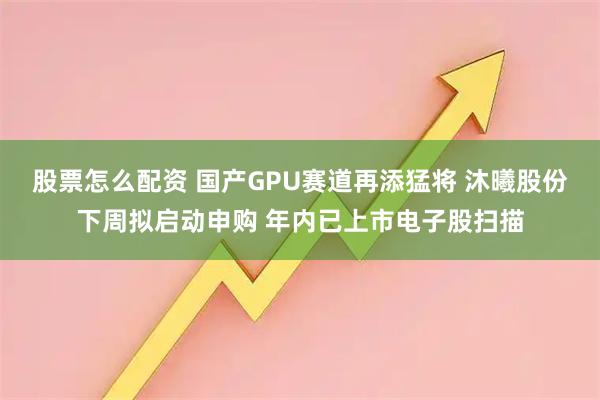 股票怎么配资 国产GPU赛道再添猛将 沐曦股份下周拟启动申购 年内已上市电子股扫描