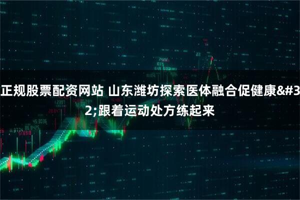正规股票配资网站 山东潍坊探索医体融合促健康 跟着运动处方练起来