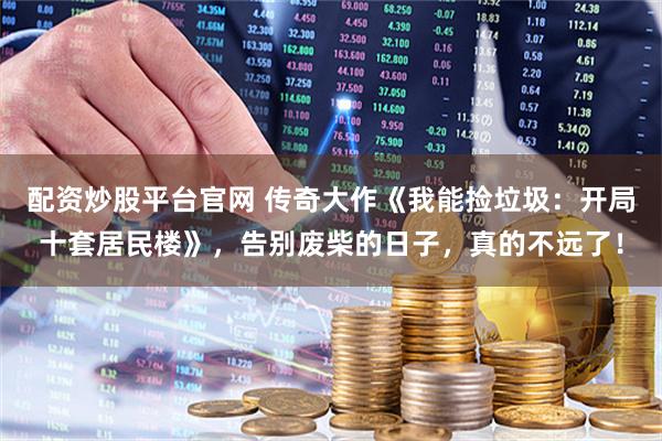 配资炒股平台官网 传奇大作《我能捡垃圾：开局十套居民楼》，告别废柴的日子，真的不远了！