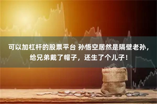 可以加杠杆的股票平台 孙悟空居然是隔壁老孙，给兄弟戴了帽子，还生了个儿子！