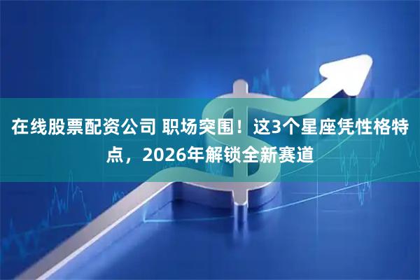 在线股票配资公司 职场突围！这3个星座凭性格特点，2026年解锁全新赛道