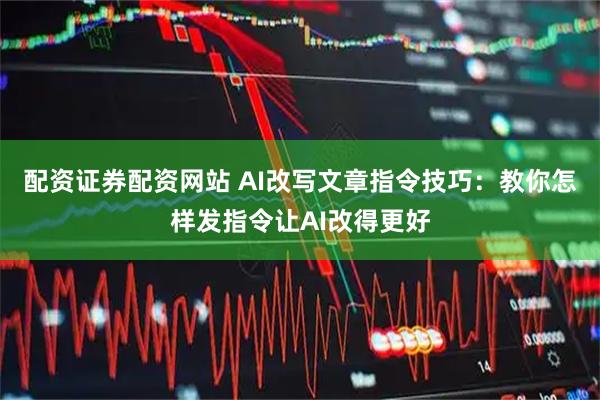 配资证券配资网站 AI改写文章指令技巧：教你怎样发指令让AI改得更好