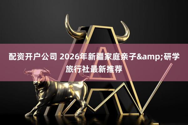 配资开户公司 2026年新疆家庭亲子&研学旅行社最新推荐