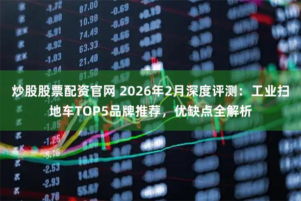炒股股票配资官网 2026年2月深度评测：工业扫地车TOP5品牌推荐，优缺点全解析