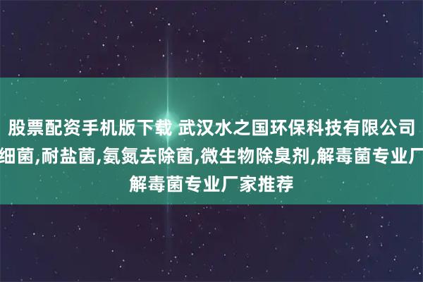 股票配资手机版下载 武汉水之国环保科技有限公司：硝化细菌,耐盐菌,氨氮去除菌,微生物除臭剂,解毒菌专业厂家推荐