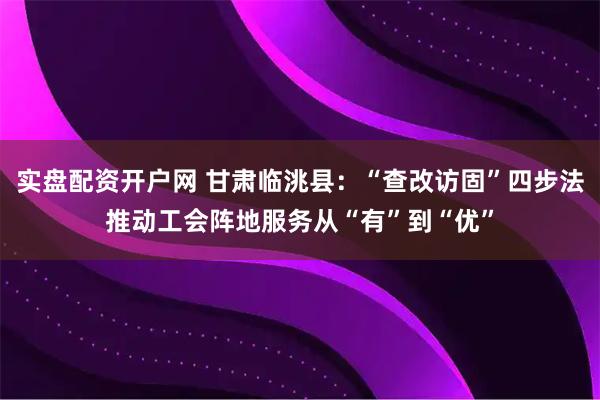 实盘配资开户网 甘肃临洮县：“查改访固”四步法推动工会阵地服务从“有”到“优”