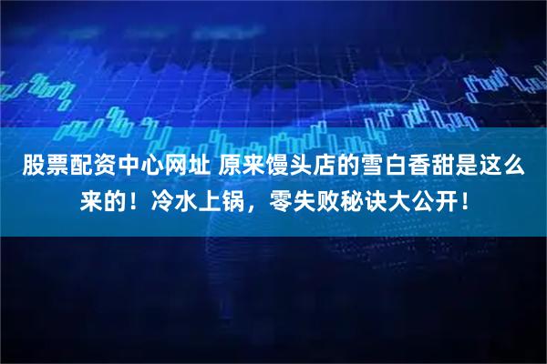 股票配资中心网址 原来馒头店的雪白香甜是这么来的！冷水上锅，零失败秘诀大公开！