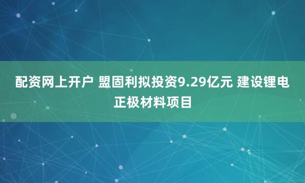 配资网上开户 盟固利拟投资9.29亿元 建设锂电正极材料项目
