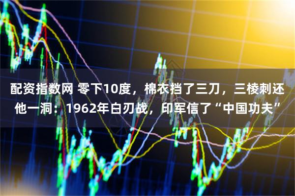 配资指数网 零下10度，棉衣挡了三刀，三棱刺还他一洞：1962年白刃战，印军信了“中国功夫”