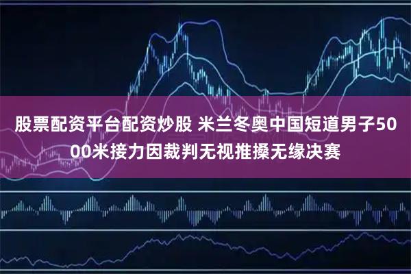 股票配资平台配资炒股 米兰冬奥中国短道男子5000米接力因裁判无视推搡无缘决赛
