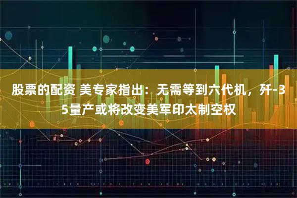 股票的配资 美专家指出：无需等到六代机，歼-35量产或将改变美军印太制空权