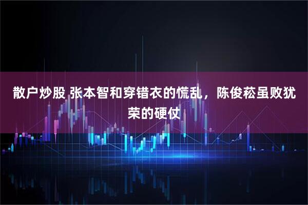 散户炒股 张本智和穿错衣的慌乱，陈俊菘虽败犹荣的硬仗