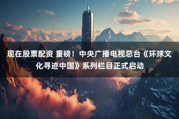 现在股票配资 重磅！中央广播电视总台《环球文化寻迹中国》系列栏目正式启动