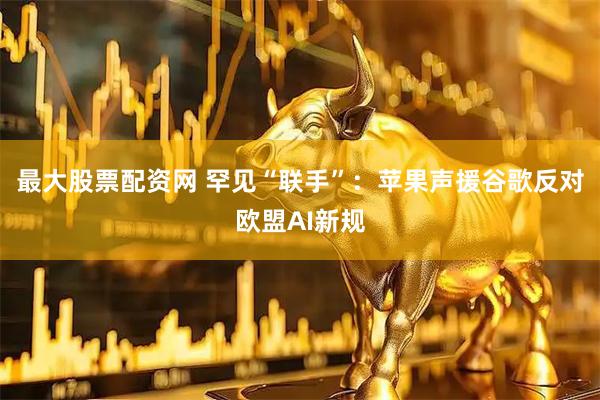 最大股票配资网 罕见“联手”：苹果声援谷歌反对欧盟AI新规