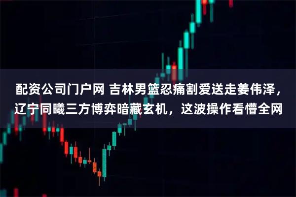 配资公司门户网 吉林男篮忍痛割爱送走姜伟泽，辽宁同曦三方博弈暗藏玄机，这波操作看懵全网