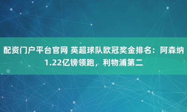 配资门户平台官网 英超球队欧冠奖金排名：阿森纳1.22亿镑领跑，利物浦第二