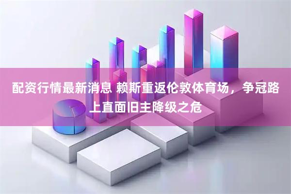 配资行情最新消息 赖斯重返伦敦体育场，争冠路上直面旧主降级之危