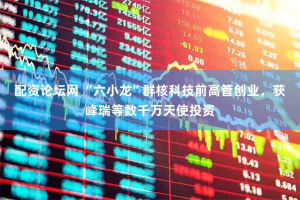 配资论坛网 “六小龙”群核科技前高管创业，获峰瑞等数千万天使投资