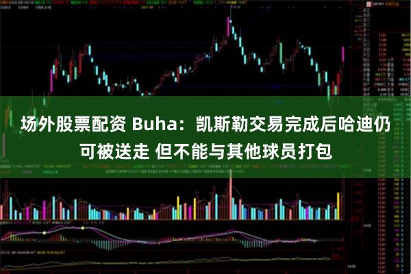 场外股票配资 Buha：凯斯勒交易完成后哈迪仍可被送走 但不能与其他球员打包