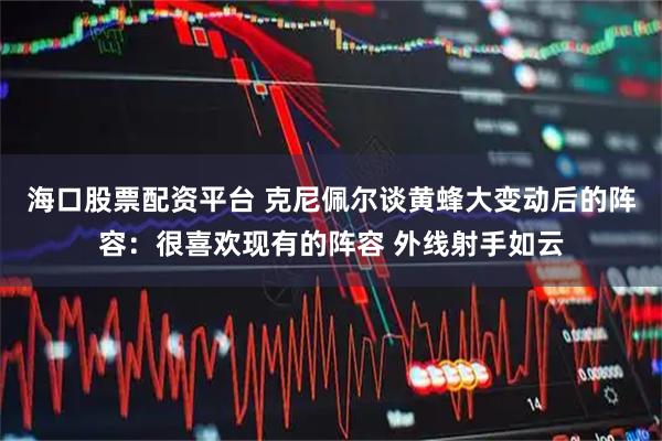 海口股票配资平台 克尼佩尔谈黄蜂大变动后的阵容：很喜欢现有的阵容 外线射手如云