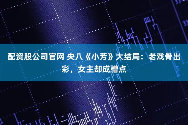 配资股公司官网 央八《小芳》大结局：老戏骨出彩，女主却成槽点