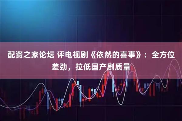 配资之家论坛 评电视剧《依然的喜事》：全方位差劲，拉低国产剧质量