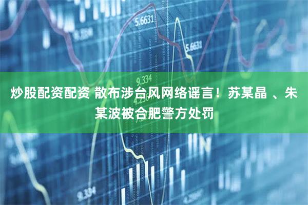 炒股配资配资 散布涉台风网络谣言！苏某晶 、朱某波被合肥警方处罚