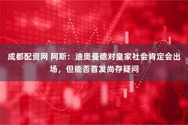 成都配资网 阿斯：迪奥曼德对皇家社会肯定会出场，但能否首发尚存疑问